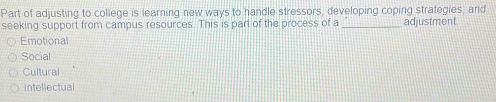 Part of adjusting to college is learning new ways to handle stressors, developing coping strategies, and
seeking support from campus resources. This is part of the process of a _adjustment.
Emotional
Social
Cultural
intellectual