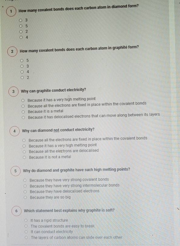 1 )How many covalent bonds does each carbon atom in diamond form?
3
5
2
4
2 ) How many covalent bonds does each carbon atom in graphité form?
5
3
4
2
3 ) Why can graphite conduct electricity?
Because it has a very high melting point
Because all the electrons are fixed in place within the covalent bonds
Because it is a metal
Because it has delocalised electrons that can move along between its layers
4 ) Why can diamond not conduct electricity?
Because all the electrons are fixed in place within the covalent bonds
Because it has a very high melting point
Because all the electrons are delocalised
Because it is not a metal
5 Why do diamond and graphite have such high melting points?
Because they have very strong covalent bonds
Because they have very strong intermolecular bonds
Because they have delocalised electrons
Because they are so big
6 ) Which statement best explains why graphite is soft?
It has a rigid structure
The covalent bonds are easy to break
It can conduct electricity
The layers of carbon atoms can slide over each other