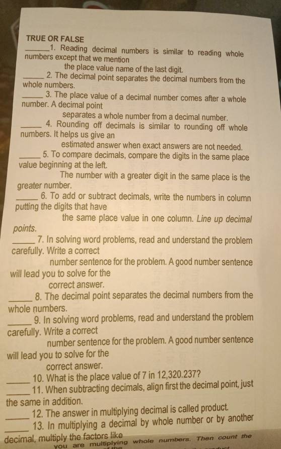 TRUE OR FALSE 
_1. Reading decimal numbers is similar to reading whole 
numbers except that we mention 
the place value name of the last digit. 
_2. The decimal point separates the decimal numbers from the 
whole numbers. 
_3. The place value of a decimal number comes after a whole 
number. A decimal point 
separates a whole number from a decimal number. 
_4. Rounding off decimals is similar to rounding off whole 
numbers. It helps us give an 
estimated answer when exact answers are not needed. 
_5. To compare decimals, compare the digits in the same place 
value beginning at the left. 
The number with a greater digit in the same place is the 
greater number. 
_6. To add or subtract decimals, write the numbers in column 
putting the digits that have 
the same place value in one column. Line up decimal 
points. 
_7. In solving word problems, read and understand the problem 
carefully. Write a correct 
number sentence for the problem. A good number sentence 
will lead you to solve for the 
correct answer. 
_8. The decimal point separates the decimal numbers from the 
whole numbers. 
_9. In solving word problems, read and understand the problem 
carefully. Write a correct 
number sentence for the problem. A good number sentence 
will lead you to solve for the 
correct answer. 
_ 
10. What is the place value of 7 in 12,320.237? 
_ 
11. When subtracting decimals, align first the decimal point, just 
the same in addition. 
12. The answer in multiplying decimal is called product. 
_ 
_13. In multiplying a decimal by whole number or by another 
decimal, multiply the factors like 
you are multiplying whole numbers. Then count the