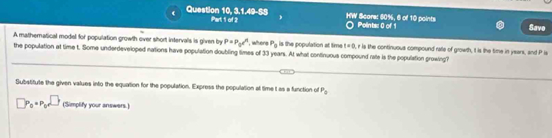 HW 
( Question 10,3.1.49-5 * Score: 60%, 6 of 10 points 
Part 1 of 2 Points: 0 of 1 Savo 
A mathematical model for population growth over short intervals is given by P=P_0e^(rt) , where P_0 is the population at time t=0 r is the continuous compound rate of growth, t is the time in ysars, and P is 
the population at time t. Some underdeveloped nations have population doubling times of 33 years. At what continuous compound rate is the population growing? 
Substitute the given values into the equation for the population. Express the population at time t as a function of P_0
□ P_0=P_0e^(□) (Simplify your answers.)