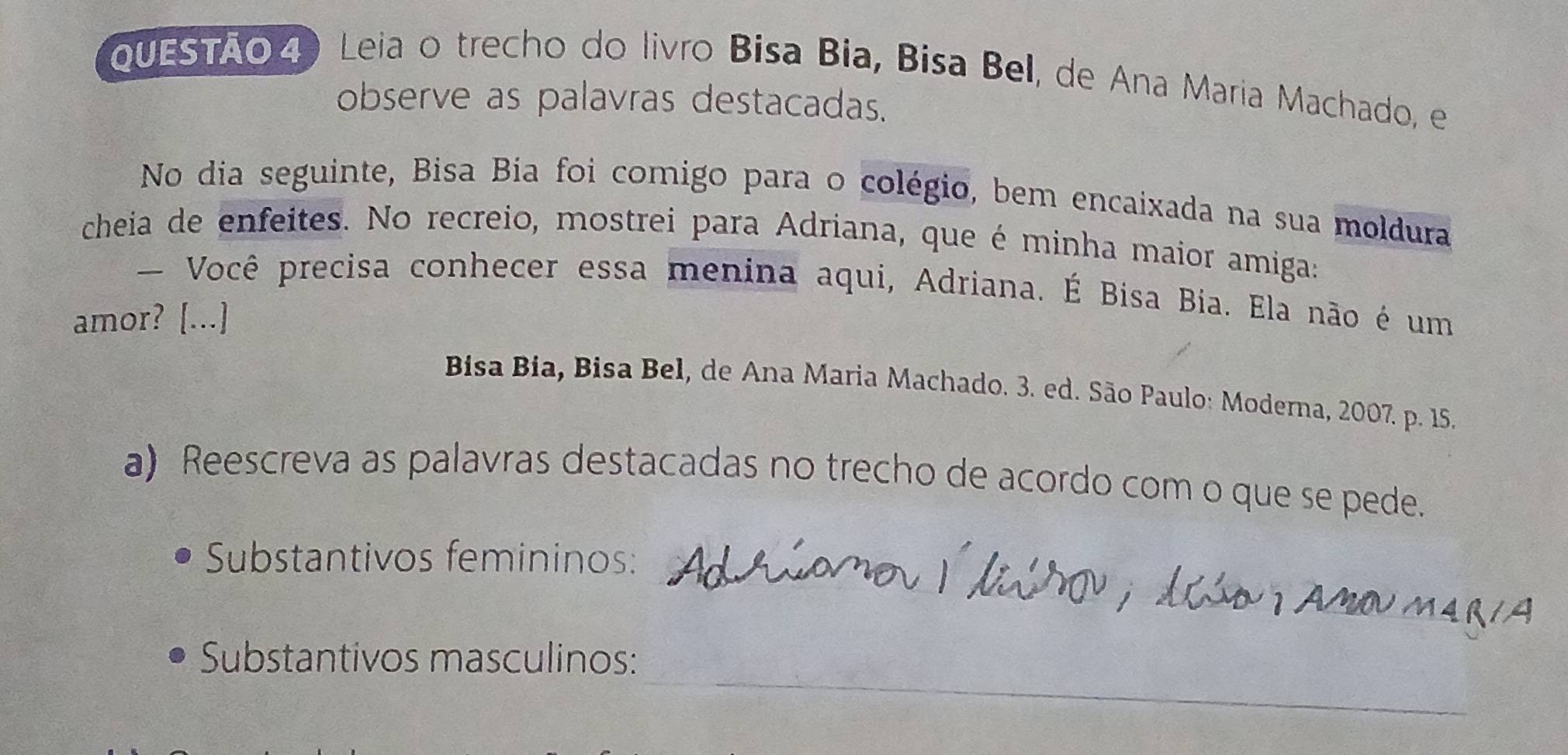 QUESTÃo4) Leia o trecho do livão Bisa Bia, Bisa Bel, de Ana Maria Machado, e 
observe as palavras destacadas. 
No dia seguinte, Bisa Bia foi comigo para o colégio, bem encaixada na sua moldura 
cheia de enfeites. No recreio, mostrei para Adriana, que é minha maior amiga: 
— Você precisa conhecer essa menina aqui, Adriana. É Bisa Bia. Ela não é um 
amor? [...] 
Bisa Bia, Bisa Bel, de Ana Maria Machado. 3. ed. São Paulo: Moderna, 2007. p. 15. 
a) Reescreva as palavras destacadas no trecho de acordo com o que se pede. 
Substantivos femininos: 
_ 
Substantivos masculinos: