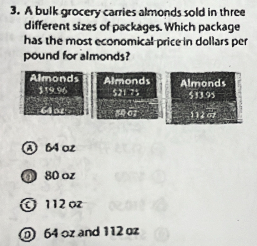 A bulk grocery carries almonds sold in three
different sizes of packages. Which package
has the most economical price in dollars per 
pound for almonds?
A 6 az
① 80 oz
O 112 o
064 oz and 112 oz