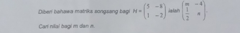 Diberi bahawa matriks songsang bagi H=beginpmatrix 5&-8 1&-2endpmatrix ialah beginpmatrix m&-4  1/2 &nendpmatrix. 
Cari nilai bagi m dan n.