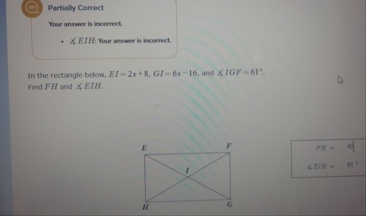 a Partially Correct 
Your answer is incorrect. 
EIH: Your answer is incorrect. 
In the rectangle below, EI=2x+8, GI=6x-16 , and ∠ IGF=61°. 
Find FH and ∠ EIH.
FH=40
∠ EIH=61°