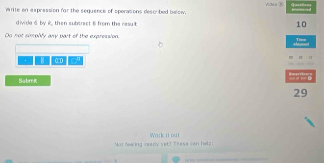 Video Ⓕ Questions 
Write an expression for the sequence of operations described below. answered 
divide 6 by k, then subtract 8 from the result
10
Do not simplify any part of the expression. Time 
elapsed 
. (□) □ 00 05 17 
SmartScore 
Submit t of 1 0
29
Work it out 
Not feeling ready yet? These can help: