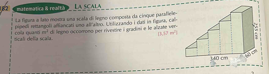 182 matematica & realtà La scala 
La figura a lato mostra una scala di legno composta da cinque parallele- 
pipedi rettangoli affiancati uno all’altro. Utilizzando i dati in figura, cal- 
cola quanti m^2 di legno occorrono per rivestire i gradini e le alzate ver-
[3,57m^2]
ticali della scala.