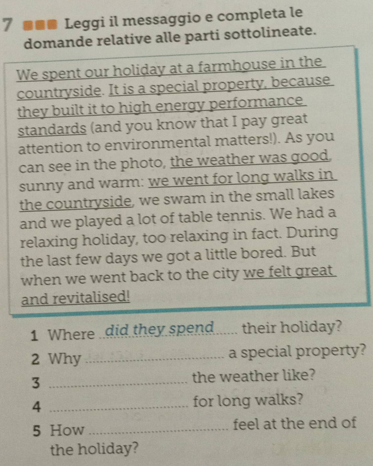 7 ■■■ Leggi il messaggio e completa le 
domande relative alle parti sottolineate. 
We spent our holiday at a farmhouse in the 
countryside. It is a special property, because 
they built it to high energy performance 
standards (and you know that I pay great 
attention to environmental matters!). As you 
can see in the photo, the weather was good, 
sunny and warm: we went for long walks in 
the countryside, we swam in the small lakes 
and we played a lot of table tennis. We had a 
relaxing holiday, too relaxing in fact. During 
the last few days we got a little bored. But 
when we went back to the city we felt great . 
and revitalised! 
1 Where .did they spend ..... their holiday? 
2 Why _a special property? 
_3 
the weather like? 
_4 
for long walks? 
5 How _feel at the end of 
the holiday?