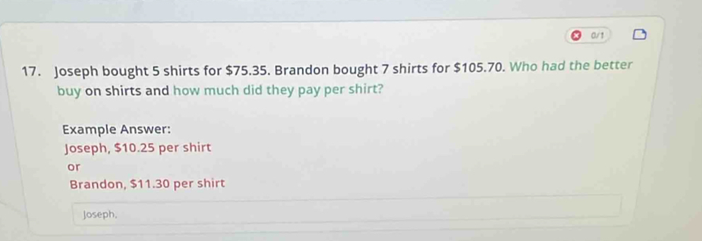 0/1 
17. Joseph bought 5 shirts for $75.35. Brandon bought 7 shirts for $105.70. Who had the better 
buy on shirts and how much did they pay per shirt? 
Example Answer: 
Joseph, $10.25 per shirt 
or 
Brandon, $11.30 per shirt 
Joseph,