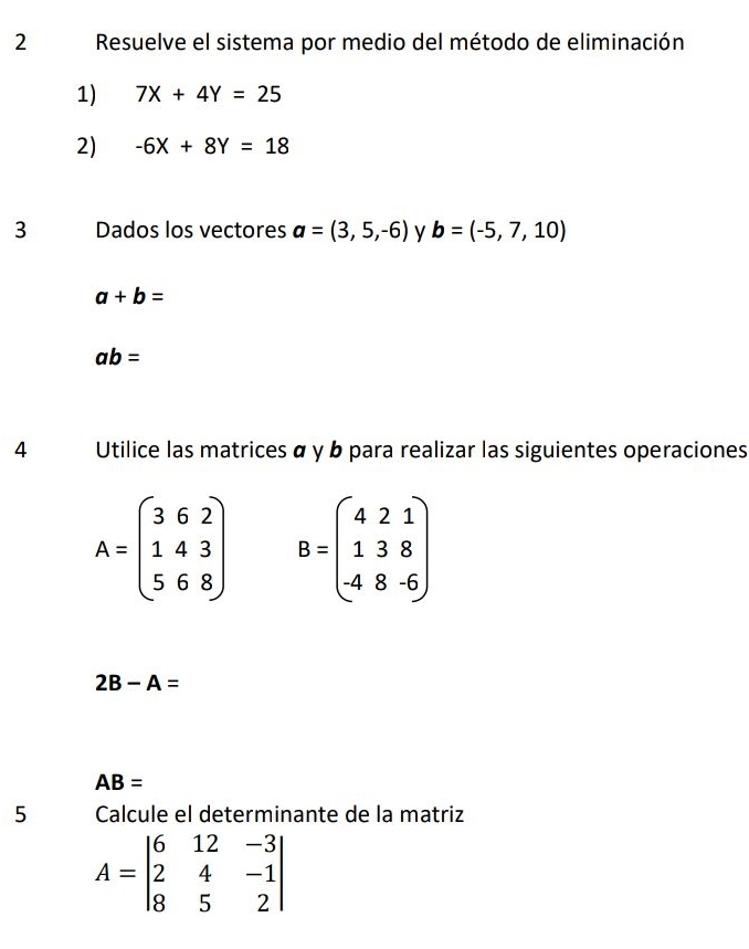 Resuelve el sistema por medio del método de eliminación 
1) 7X+4Y=25
2) -6X+8Y=18
3 Dados los vectores a=(3,5,-6) y b=(-5,7,10)
a+b=
ab=
4 Utilice las matrices α y b para realizar las siguientes operaciones
A=beginpmatrix 3&6&2 1&4&3 5&6&8endpmatrix B=beginpmatrix 4&2&1 1&3&8 -4&8&-6endpmatrix
2B-A=
AB=
5 Calcule el determinante de la matriz
A=beginvmatrix 6&12&-3 2&4&-1 8&5&2endvmatrix