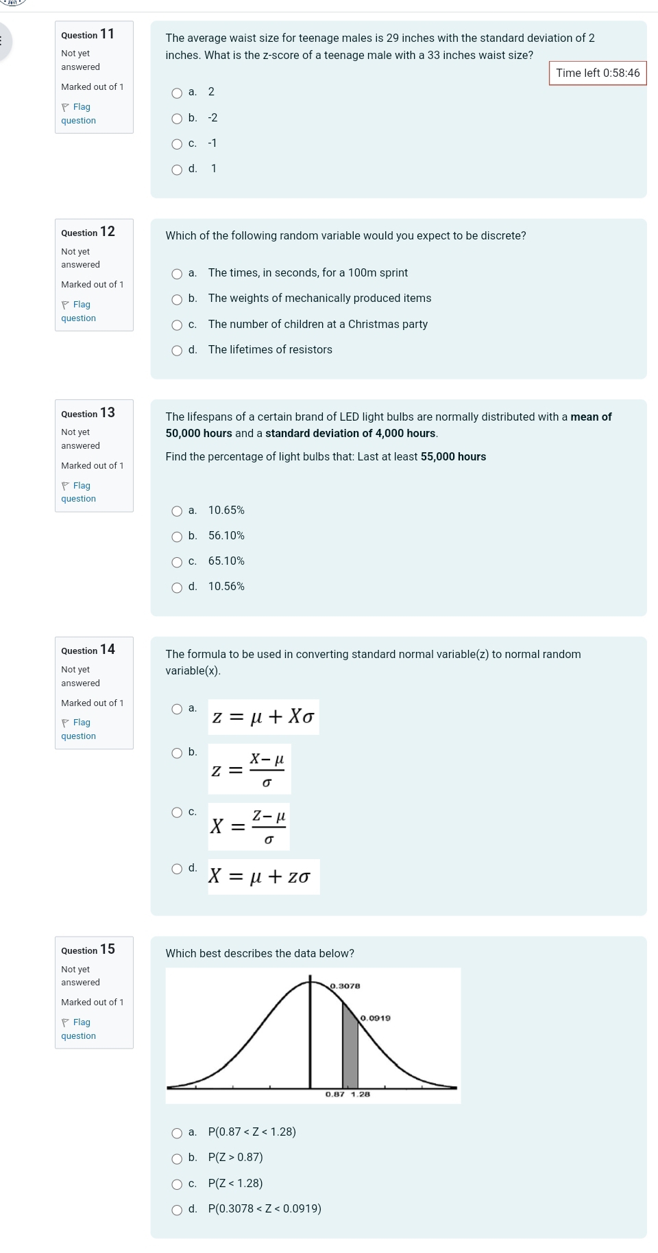 The average waist size for teenage males is 29 inches with the standard deviation of 2
Not yet inches. What is the z-score of a teenage male with a 33 inches waist size?
answered
Time left 0:58:46
Marked out of 1 a. 2
Flag
question b. -2
c. -1
d. 1
Question 12 Which of the following random variable would you expect to be discrete?
Not yet
answered
a. The times, in seconds, for a 100m sprint
Marked out of 1
、Flag
b. The weights of mechanically produced items
question c. The number of children at a Christmas party
d. The lifetimes of resistors
Question 13 The lifespans of a certain brand of LED light bulbs are normally distributed with a mean of
Not yet 50,000 hours and a standard deviation of 4,000 hours.
answered
Find the percentage of light bulbs that: Last at least 55,000 hours
Marked out of 1
Flag
question
a. 10.65%
b. 56.10%
c. 65.10%
d. 10.56%
Question 14 The formula to be used in converting standard normal variable(z) to normal random
Not vet variable(x).
answered
Marked out of 1 a. z=mu +Xsigma
Flag
question
b. z= (X-mu )/sigma  
X= (Z-mu )/sigma  
d. X=mu +zsigma
Question 15 Which best describes the data below?
Not yet
answered
Marked out of 1
◤Flag
question
a. P(0.87
b. P(Z>0.87)
C P(Z<1.28)
d. P(0.3078