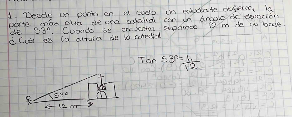 Desde on ponto en el suelo un estudiante observa la
parte mas alta de ona cafedral con un angolo de elevacion
de 53° Cuando se encuentra separad 12 m de so base.
d Coó es (a altura de la catedrall
tan 53°= h/12 