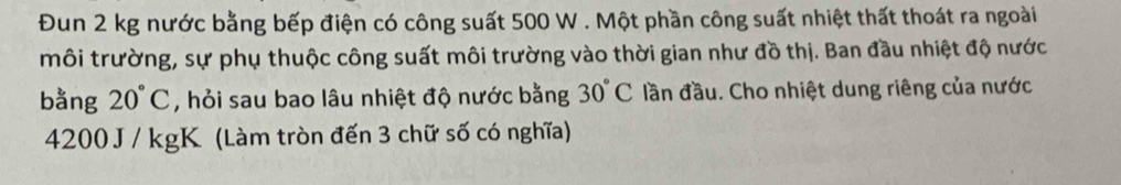 Đun 2 kg nước bằng bếp điện có công suất 500 W. Một phần công suất nhiệt thất thoát ra ngoài 
môi trường, sự phụ thuộc công suất môi trường vào thời gian như đồ thị. Ban đầu nhiệt độ nước 
bằng 20°C , hỏi sau bao lâu nhiệt độ nước bằng 30°C đần đầu. Cho nhiệt dung riêng của nước
4200 J / kgK (Làm tròn đến 3 chữ số có nghĩa)