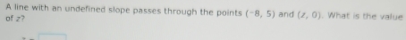 A line with an undefined slope passes through the points (-8,5) and 
of z? (z,0). What is the value