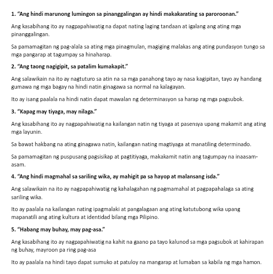 “Ang hindi marunong lumingon sa pinanggalingan ay hindi makakarating sa paroroonan.”
Ang kasabihang ito ay nagpapahiwatig na dapat nating laging tandaan at igalang ang ating mga
pinanggalingan.
Sa pamamagitan ng pag-alala sa ating mga pinagmulan, magiging malakas ang ating pundasyon tungo sa
mga pangarap at tagumpay sa hinaharap.
2. “Ang taong nagigipit, sa patalim kumakapit.”
Ang salawikain na ito ay nagtuturo sa atin na sa mga panahong tayo ay nasa kagipitan, tayo ay handang
gumawa ng mga bagay na hindi natin ginagawa sa normal na kalagayan.
Ito ay isang paalala na hindi natin dapat mawalan ng determinasyon sa harap ng mga pagsubok.
3. “Kapag may tiyaga, may nilaga.”
Ang kasabihang ito ay nagpapahiwatig na kailangan natin ng tiyaga at pasensya upang makamit ang ating
mga layunin.
Sa bawat hakbang na ating ginagawa natin, kailangan nating magtiyaga at manatiling determinado.
Sa pamamagitan ng puspusang pagsisikap at pagtitiyaga, makakamit natin ang tagumpay na inaasam-
asam.
4. “Ang hindi magmahal sa sariling wika, ay mahigit pa sa hayop at malansang isda.”
Ang salawikain na ito ay nagpapahiwatig ng kahalagahan ng pagmamahal at pagpapahalaga sa ating
sariling wika.
Ito ay paalala na kailangan nating ipagmalaki at pangalagaan ang ating katutubong wika upang
mapanatili ang ating kultura at identidad bilang mga Pilipino.
5. “Habang may buhay, may pag-asa.”
Ang kasabihang ito ay nagpapahiwatig na kahit na gaano pa tayo kalunod sa mga pagsubok at kahirapan
ng buhay, mayroon pa ring pag-asa
Ito ay paalala na hindi tayo dapat sumuko at patuloy na mangarap at lumaban sa kabila ng mga hamon.