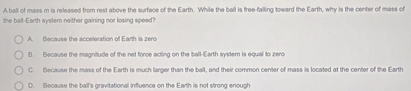 A ball of mass m is released from rest above the surface of the Earth. While the ball is free-falling toward the Earth, why is the center of mass of
the ball-Earth system neither gaining nor losing speed?
A. Because the acceleration of Earth is zero
B. Because the magnitude of the net force acting on the ball-Earth system is equal to zero
C. Because the mass of the Earth is much larger than the ball, and their common center of mass is located at the center of the Earth
D. Because the ball's gravitational influence on the Earth is not strong enough