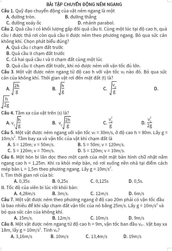 BÀI TậP CHUYẾN ĐÔNG NÉM NGANG
Câu 1. Quỹ đạo chuyển động của vật ném ngang là một
A. đường tròn. B. đường thẳng
C. đường xoáy ốc D. nhánh parabol.
Câu 2. Quả cầu I có khối lượng gấp đôi quả cầu II. Cùng một lúc tại độ cao h, quả
cầu I được thả rơi còn quả cầu II được ném theo phương ngang. Bỏ qua sức cản
không khí. Chọn phát biểu đúng?
A. Quả cầu I chạm đất trước
B. Quả cầu II chạm đất trước
C. Cả hai quả cầu I và II chạm đất cùng một lúc
D. Quả cầu II chạm đất trước, khi nó được ném với vận tốc đủ lớn.
Câu 3. Một vật được ném ngang từ độ cao h với vận tốc v₀ nào đó. Bỏ qua sức
cản của không khí. Thời gian vật rơi đến mặt đất (t) là?
B.
A. sqrt(frac 2h)g sqrt(frac h)g C. sqrt(frac v_0)g D.
sqrt(frac h)2g
Câu 4. Tầm xa của vật trên (s) là?
A. v_0sqrt(frac h)g B. v_0sqrt(frac 2h)g C. frac (v_0)^2g D. frac (v_0)^22g
Câu 5. Một vật được ném ngang với vận tốc v_0=30m/s, , ở độ cao h=80m. Lấy g=
10m/s^2 *. Tầm bay xa và vận tốc của vật khi chạm đất là
A. S=120m;v=50m/s. B. S=50m;v=120m/s.
C. S=120m;v=70m/s. D. S=120m;v=10m/s.
Câu 6. Một hòn bi lăn dọc theo một cạnh của một mặt bàn hình chữ nhật nằm
ngang cao h=1,25m. Khi ra khỏi mép bàn, nó rơi xuống nền nhà tại điểm cách
mép bàn L=1 1,5m theo phương ngang. Lấy g=10m/s^2.
I. Tìm thời gian rơi của bi:
A. 0,35s B. 0,25s C. 0,125s D. 0,5s.
II. Tốc độ của viên bi lúc rời khỏi bàn:
A. 4,28m/s B. 3m/s. C. 12m/s D. 6m/s
Câu 7. Một vật được ném theo phương ngang ở độ cao 20m phải có vận tốc đầu
là bao nhiêu để khi sắp chạm đất vận tốc của nó bằng 25m/s. Lấy g=10m/s^2 và
bỏ qua sức cản của không khí.
A. 15m/s. B. 12m/s C. 10m/s D. 9m/s
Câu 8. Một vật được ném ngang từ độ cao h=9m , vận tốc ban đầu Vậ-. Vật bay xa
18m, lấy g=10m/s^2. Tính v₀?
A. 3,16m/s B. 10m/s C. 13,4m/s D. 19m/s