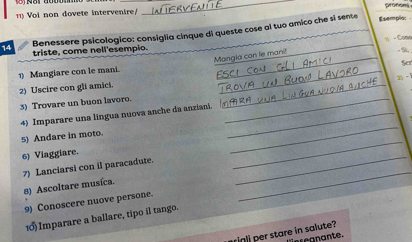 pronomi 
11) Voi non dovete intervenire/ 
__ 
14 Benessere psicologico: consiglia cinque di queste cose al tuo amico che si sente_ 
Esempio: 
1 - Cono 
triste, come nell'esempio. - Sì, 
Mangia con le mani! 
1) Mangiare con le mani. _Scr 
2) - 1
2) Uscire con gli amici. 
3) Trovare un buon lavoro. 
_ 
_ 
4) Imparare una lingua nuova anche da anziani._ 
_ 
5) Andare in moto. 
_ 
6) Viaggiare. 
7) Lanciarsi con il paracadute. 
_ 
8) Ascoltare musica. 
9) Conoscere nuove persone. 
_ 
10)Imparare a ballare, tipo il tango. 
iali per stare in salute? 
inteanante.