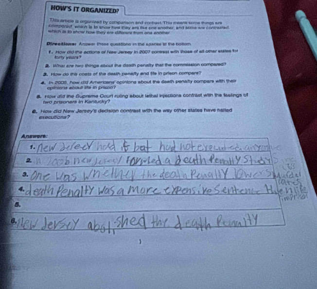HOW'S IT ORGANIZED? 
This article is organized by comparison and contrest. Thie means some things are 
compared, which la to show haw they are like one another, and some are contreared. 
which is to show how they are difarans from one enomer 
Ptrectioner Answer those quastions in the spaces it the bollom 
f . How old the actions of New Jersey in 2007 contrast with those of all other states for 
orty years? 
2 What are two things about the death penalty that the commission compared? 
3. How do the costs of the death penaity and life in prison compare? 
4. In 2005, how did Americans' opinions about the death penalty compars with their 
opinions about life in prisso? 
8. How did the Supreme Court ruling about lethal injections contrast with the feelings of 
two prisoners in Kantucky? 
6. How did New Jersey's decision contrast with the way other states have halled 
executions? 
Answors: 
1. 
2 
3. 
4. 
5. 
6.