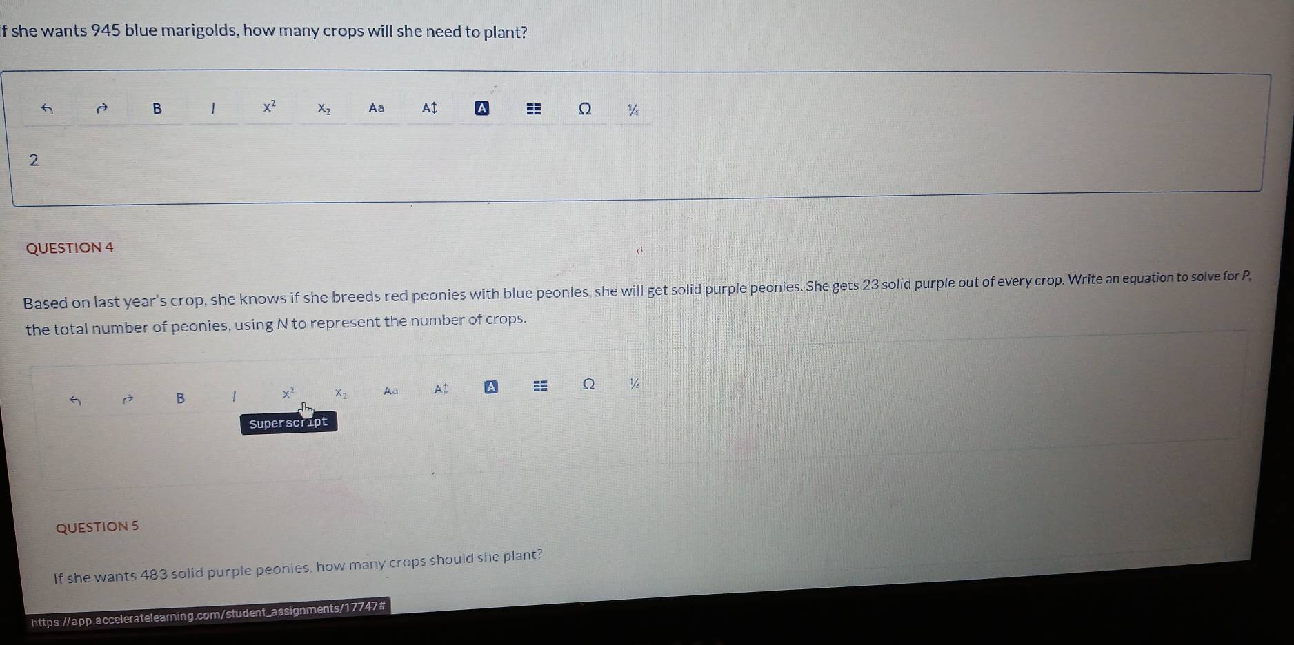If she wants 945 blue marigolds, how many crops will she need to plant?
B | x^2 X_2 Aa A$ A ≡ Ω ¾
2
QUESTION 4
Based on last year's crop, she knows if she breeds red peonies with blue peonies, she will get solid purple peonies. She gets 23 solid purple out of every crop. Write an equation to solve for P,
the total number of peonies, using N to represent the number of crops.
À B 1 x^2 x_2 Aa A$
Ω
Superscript
QUESTION 5
If she wants 483 solid purple peonies, how many crops should she plant?
https://app.acceleratelearning.com/student_assignments/17747#