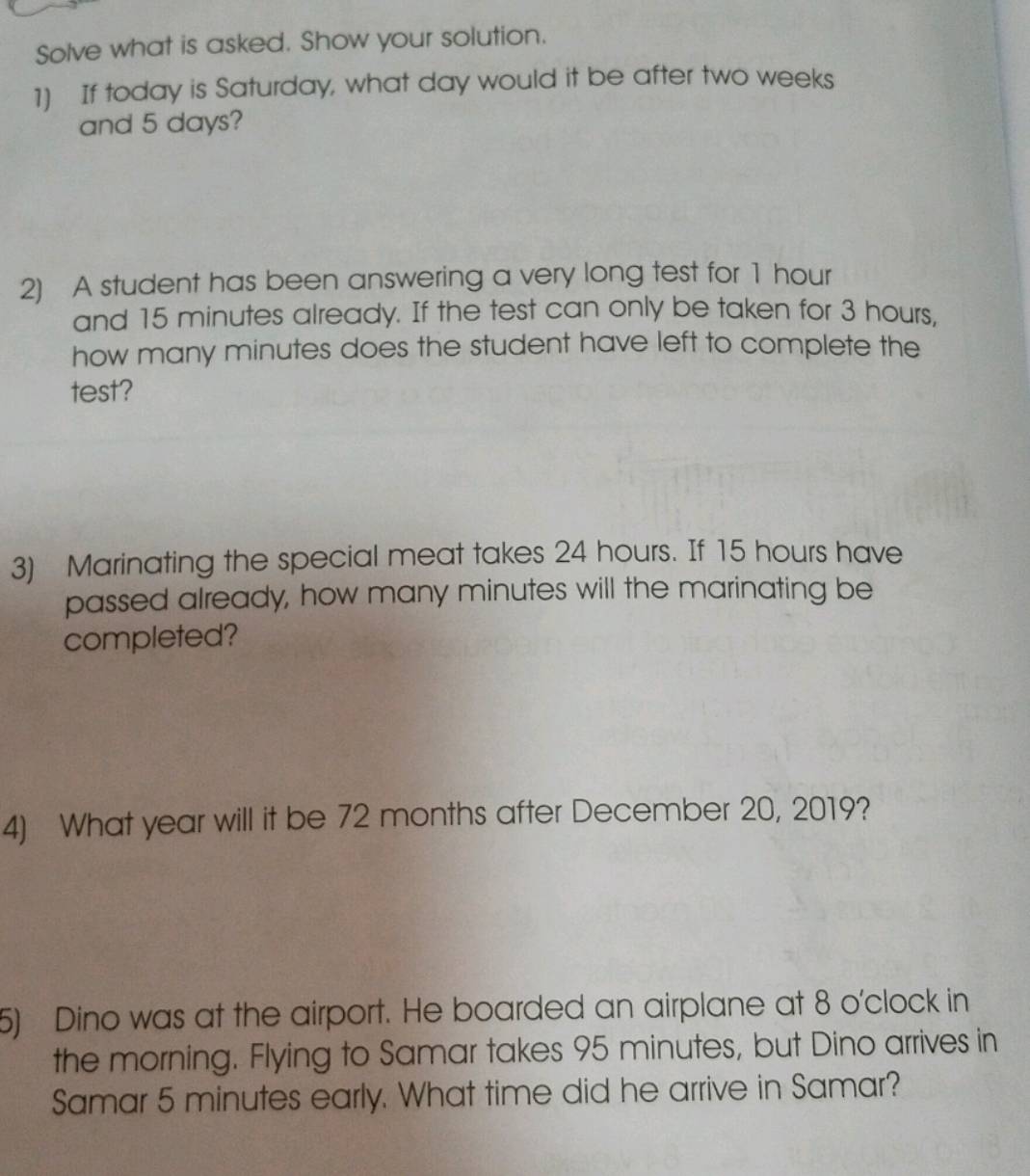 Solve what is asked. Show your solution. 
1) If today is Saturday, what day would it be after two weeks
and 5 days? 
2) A student has been answering a very long test for 1 hour
and 15 minutes already. If the test can only be taken for 3 hours, 
how many minutes does the student have left to complete the 
test? 
3) Marinating the special meat takes 24 hours. If 15 hours have 
passed already, how many minutes will the marinating be 
completed? 
4) What year will it be 72 months after December 20, 2019? 
5) Dino was at the airport. He boarded an airplane at 8 o'clock in 
the morning. Flying to Samar takes 95 minutes, but Dino arrives in 
Samar 5 minutes early. What time did he arrive in Samar?