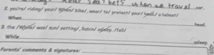 you'ne/ riding/your! Vhen/ bike/, wear/ to/ protect/ your/ hadd./ a helmet/ 
Wiosn_ 
ieed . 
3, the /Woile/ was/ sun/ setting/, Rabin/ opleep. /tell/ 
Whille_ 
ssleep. 
Parents' comments à signatures:_