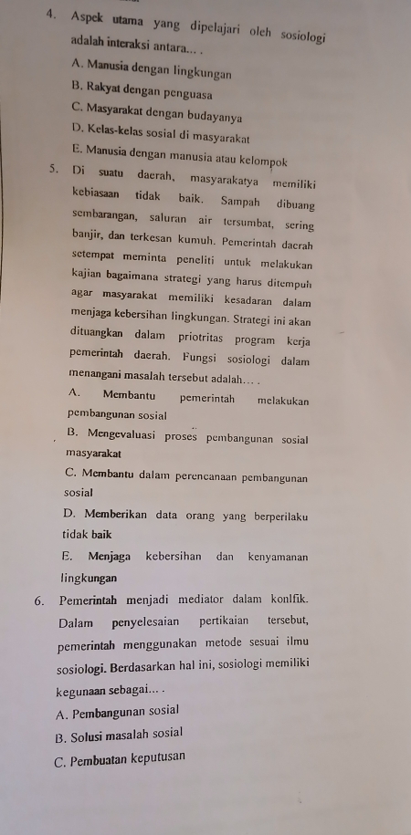 Aspek utama yang dipelajari oleh sosiologi
adalah interaksi antara... .
A. Manusia dengan lingkungan
B, Rakyat dengan penguasa
C. Masyarakat dengan budayanya
D. Kelas-kelas sosial di masyarakat
E. Manusia dengan manusia atau kelompok
5. Di suatu daerah， masyarakatya memiliki
kebiasaan tidak baik. Sampah dibuang
sembarangan, saluran air tersumbat, sering
banjir, dan terkesan kumüh. Pemerintah dacrah
setempat meminta peneliti untuk melakukan
kajian bagaimana strategi yang harus ditempuh
agar masyarakat memiliki kesadaran dalam
menjaga kebersihan lingkungan. Strategi ini akan
dituangkan dalam priotritas program kerja
pemerintah daerah. Fungsi sosiologi dalam
menangani masalah tersebut adalah... .
A. Membantu pemerintah melakukan
pembangunan sosial
B. Mengevaluasi proses pembangunan sosial
masyarakat
C. Membantu dalam perencanaan pembangunan
sosial
D. Memberikan data orang yang berperilaku
tidak baik
E. Menjaga kebersihan dan kenyamanan
lingkungan
6. Pemerintah menjadi mediator dalam konIfik.
Dalam penyelesaian pertikaian tersebut,
pemerintah menggunakan metode sesuai ilmu
sosiologi. Berdasarkan hal ini, sosiologi memiliki
kegunaan sebagai... .
A. Pembangunan sosial
B. Solusi masalah sosial
C. Pembuatan keputusan