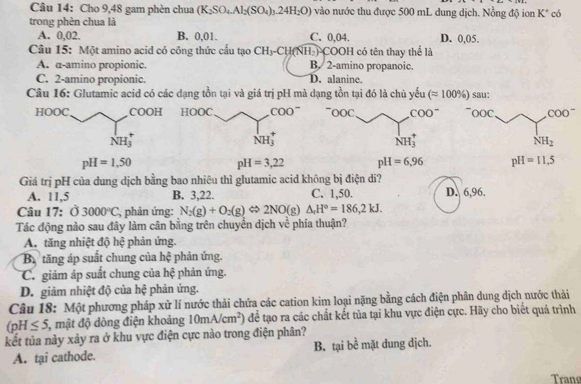 Cho 9,48 gam phèn chua (K_2SO_4.Al_2(SO_4)_3.24H_2O) vào nước thu được 500 mL dung dịch. Nồng độ ion K^+ có
trong phèn chua là
A. 0,02. B. 0,01. C. 0,04. D. 0,05.
Câu 15: Một amino acid có công thức cấu tạo CH_3-CH(NH_2)-COOH I có tên thay thế là
A. α-amino propionic. B. 2-amino propanoic.
C. 2-amino propionic. D. alanine.
Câu 16: Glutamic acid có các dạng tồn tại và giá trị pH mà dạng tồn tại đó là chủ yếu (approx 100% ) sau:
HOOC COOH  ~ooc COO^-
NH_3^(+
NH_2)
pH=1,50
pH=3,22
pH=6,96
pH=11,5
Giá trị pH của dung dịch bằng bao nhiêu thì glutamic acid không bị điện di?
A. 11,5 B. 3,22. C. 1,50. D. 6,96.
Câu 17: Ở 3000°C, , phản ứng: N_2(g)+O_2(g)Leftrightarrow 2NO(g) △ _rH°=186,2kJ.
Tác động nào sau đây làm cân bằng trên chuyển dịch về phía thuận?
A. tăng nhiệt độ hệ phản ứng.
B. tăng áp suất chung của hệ phản ứng.
C. giảm áp suất chung của hệ phản ứng.
D. giảm nhiệt độ của hệ phản ứng.
Câu 18: Một phương pháp xử lí nước thải chứa các cation kim loại nặng bằng cách điện phân dung dịch nước thải
(pH≤ 5, , mật độ dòng điện khoảng 10mA/cm^2) để tạo ra các chất kết tủa tại khu vực điện cực. Hãy cho biết quá trình
kết tủa này xảy ra ở khu vực điện cực nào trong điện phân?
A. tại cathode. B. tại bề mặt dung dịch.
Trang