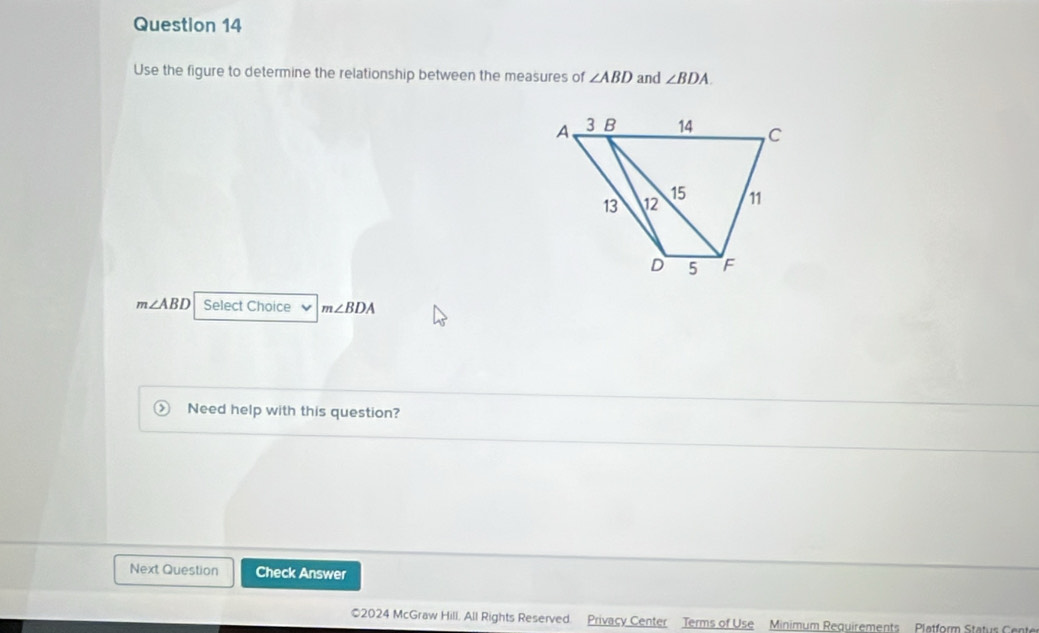 Use the figure to determine the relationship between the measures of ∠ ABD and ∠ BDA
m∠ ABD Select Choice m∠ BDA
Need help with this question? 
Next Question Check Answer 
©2024 McGraw Hill, All Rights Reserved. Privacy Center Terms of Use Minimum Requirements Platform Status Cente