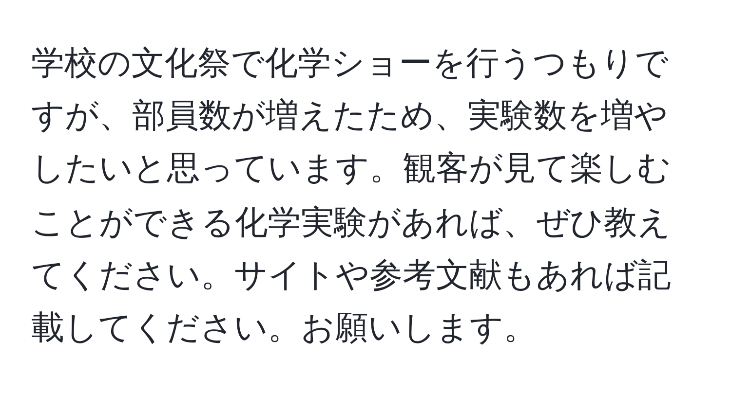 学校の文化祭で化学ショーを行うつもりですが、部員数が増えたため、実験数を増やしたいと思っています。観客が見て楽しむことができる化学実験があれば、ぜひ教えてください。サイトや参考文献もあれば記載してください。お願いします。