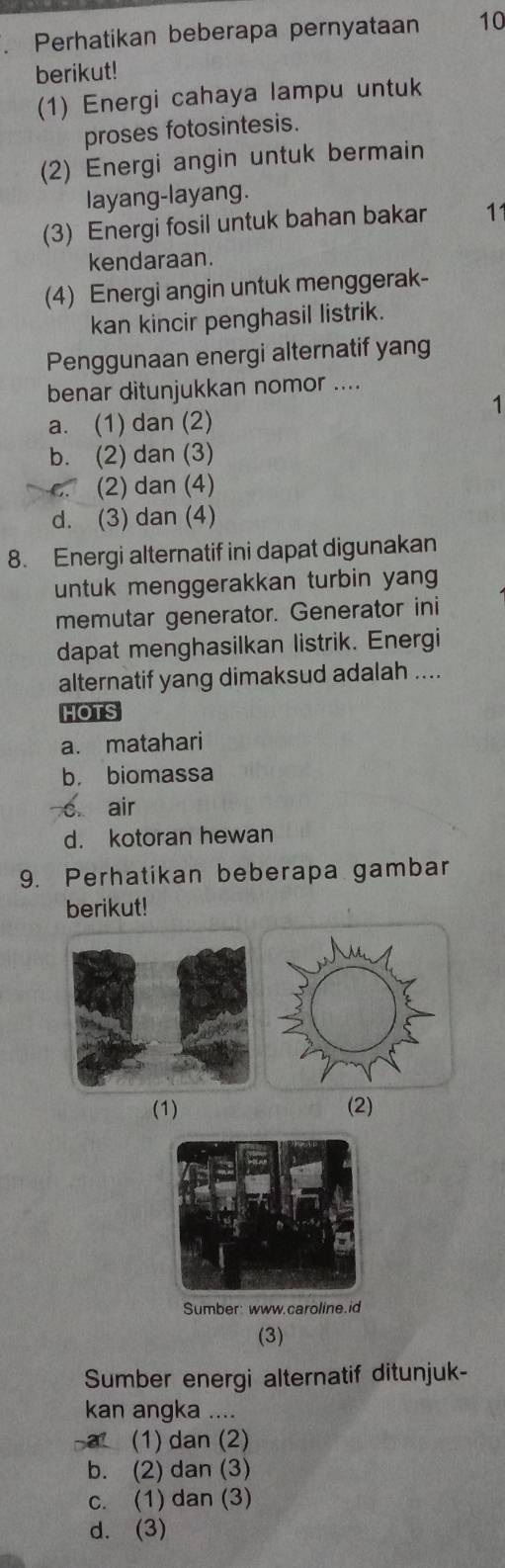 Perhatikan beberapa pernyataan 10
berikut!
(1) Energi cahaya lampu untuk
proses fotosintesis.
(2) Energi angin untuk bermain
layang-layang.
(3) Energi fosil untuk bahan bakar 11
kendaraan.
(4) Energi angin untuk menggerak-
kan kincir penghasil listrik.
Penggunaan energi alternatif yang
benar ditunjukkan nomor ....
1
a. (1) dan (2)
b. (2) dan (3)
(2) dan (4)
d. (3) dan (4)
8. Energi alternatif ini dapat digunakan
untuk menggerakkan turbin yang
memutar generator. Generator ini
dapat menghasilkan listrik. Energi
alternatif yang dimaksud adalah ....
HOTS
a. matahari
b. biomassa
s. air
d. kotoran hewan
9. Perhatikan beberapa gambar
berikut!
(1) (2)
Sumber: www.caroline.id
(3)
Sumber energi alternatif ditunjuk-
kan angka ....
a1 (1) dan (2)
b. (2) dan (3)
c. (1) dan (3)
d. (3)