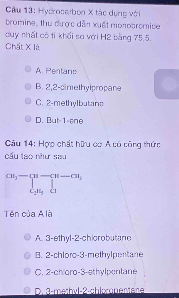 Hydrocarbon X tác dụng với
bromine, thu được dẫn xuất monobromide
duy nhất có tỉ khối so với H2 bằng 75, 5.
Chất X là
A. Pentane
B. 2, 2 -dimethylpropane
C. 2 -methylbutane
D. But -1 -ene
Câu 14: Hợp chất hữu cơ A có công thức
cấu tạo như sau
beginarrayr CH_3-CH-CH-CH_3 C_2H_5Clendarray
Tên của A là
A. 3 -ethyl- 2 -chlorobutane
B. 2 -chloro- 3 -methylpentane
C. 2 -chloro- 3 -ethylpentane
D. 3 -methvl -2 -chloropentane
