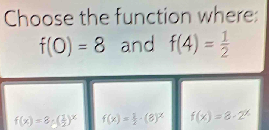 Choose the function where:
f(0)=8 and f(4)= 1/2 
f(x)=8_5( 1/2 )^x f(x)= 1/2 · (8)^x f(x)=3· 2^x