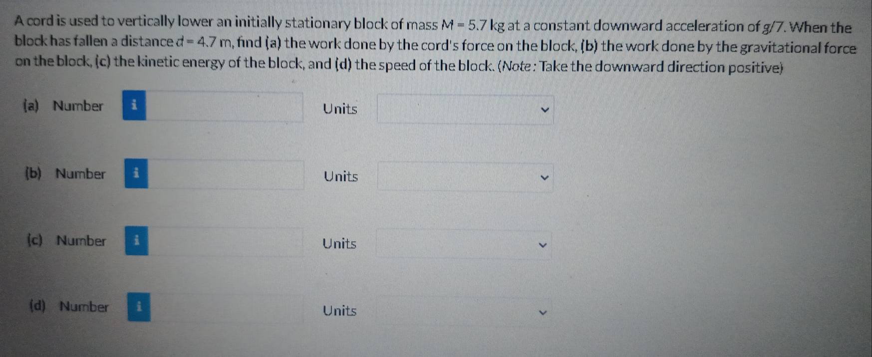 A cord is used to vertically lower an initially stationary block of mass M=5. I kg at a constant downward acceleration of g/7. When the 7
block has fallen a distance d=4.7m , find (a) the work done by the cord's force on the block, (b) the work done by the gravitational force 
on the block, (c) the kinetic energy of the block, and (d) the speed of the block. (Note : Take the downward direction positive) 
(a) Number i Units 
(b) Number i Units 
(c) Number i Units 
(d) Number i Units