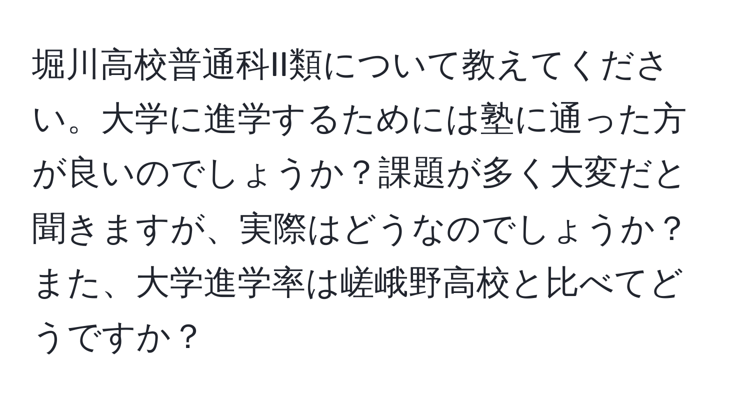 堀川高校普通科II類について教えてください。大学に進学するためには塾に通った方が良いのでしょうか？課題が多く大変だと聞きますが、実際はどうなのでしょうか？また、大学進学率は嵯峨野高校と比べてどうですか？