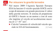 Per misurare la gravità terrestre 
Nel marzo 2009 l'Agenzia Spaziale Europea 
ESA ha lanciato il veicolo spaziale GOCE con lo 
scopo di misurare con grande precisione il valore 
della gravità terrestre. Il sistema di propulsione 
di GOCE è basato su un motore a ioni di xemo 
che imprime al veicolo un'accelerazione massã- ma dí 1.7· 10^(-5)m/s^2. 
Calcola l'aumento di velocità del veicolo spa- [ 1,5 m/[
ziale in 24 la di fenzionamento.