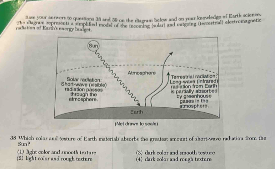 Base your answers to questions 38 and 39 on the diagram below and on your knowledge of Earth science.
The diagram represents a simplified model of the incoming (solar) and outgoing (terrestrial) electromagnetic
radiation of Earth's energy budget.
38 Which color and texture of Earth materials absorbs the greatest amount of short-wave radiation from the
Sun?
(1) light color and smooth texture (3) dark color and smooth texture
(2) light color and rough texture (4) dark color and rough texture