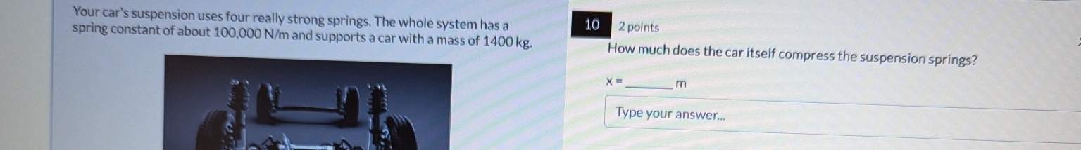 Your car's suspension uses four really strong springs. The whole system has a 2 points
10
spring constant of about 100,000 N/m and supports a car with a mass of 1400 kg. How much does the car itself compress the suspension springs?
x= _ m
Type your answer...