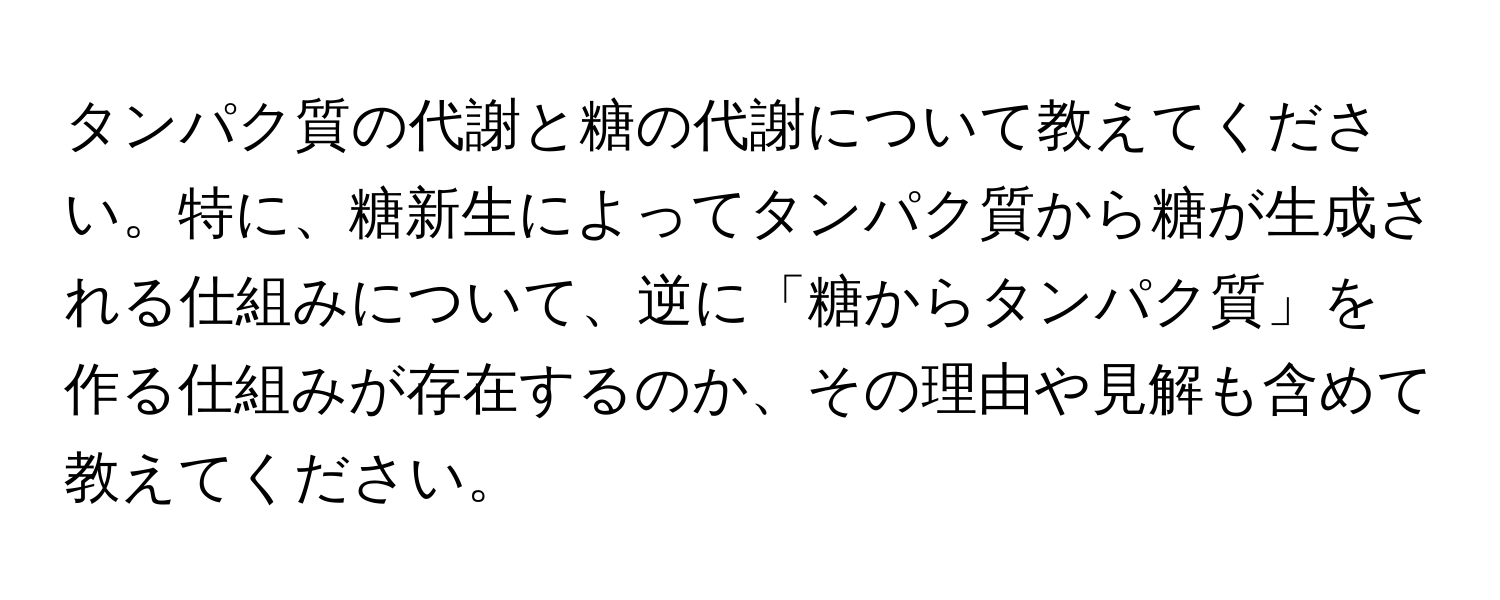 タンパク質の代謝と糖の代謝について教えてください。特に、糖新生によってタンパク質から糖が生成される仕組みについて、逆に「糖からタンパク質」を作る仕組みが存在するのか、その理由や見解も含めて教えてください。