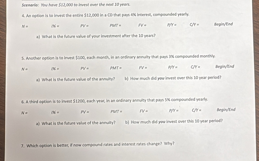 Scenario: You have $12,000 to invest over the next 10 years.
4. An option is to invest the entire $12,000 in a CD that pays 4% interest, compounded yearly.
N= 1% = PV= PMT= FV= P/Y= C/Y= Begin/End
a) What is the future value of your investment after the 10 years?
5. Another option is to invest $100, each month, in an ordinary annuity that pays 3% compounded monthly.
N= 1% = PV= PMT= FV= P/Y= C/Y= Begin/End
a) What is the future value of the annuity? b) How much did you invest over this 10 year period?
6. A third option is to invest $1200, each year, in an ordinary annuity that pays 5% compounded yearly.
N= i% = PV= PMT= FV= P/Y= C/Y= Begin/End
a) What is the future value of the annuity? b) How much did you invest over this 10 year period?
7. Which option is better, if now compound rates and interest rates change? Why?