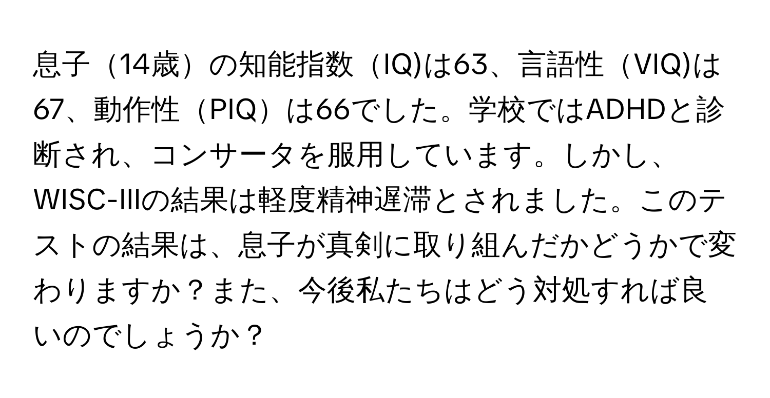 息子14歳の知能指数IQ)は63、言語性VIQ)は67、動作性PIQは66でした。学校ではADHDと診断され、コンサータを服用しています。しかし、WISC-IIIの結果は軽度精神遅滞とされました。このテストの結果は、息子が真剣に取り組んだかどうかで変わりますか？また、今後私たちはどう対処すれば良いのでしょうか？