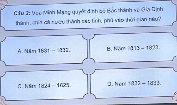 Vua Minh Mạng quyết định bỏ Bắc thành và Gia Định
thành, chia cả nước thành các tỉnh, phủ vào thời gian nào?
A. Năm 1831 - 1832. B. Năm 1813 - 1823.
C. Năm 1824 - 1825. D. Năm 1832 - 1833.