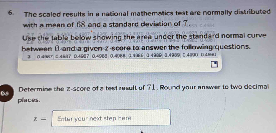 The scaled results in a national mathematics test are normally distributed 
with a mean of 68 and a standard deviation of 7. 
Use the table below showing the area under the standard normal curve 
between ( and a given z-score to answer the following questions.
3 0.4987 0.4987 0.4987 0.4988 0.4988 0.4989 0.4989 0.4989 0.4990 0.4990
6a Determine the z-score of a test result of 71. Round your answer to two decimal 
places.
z= Enter your next step here