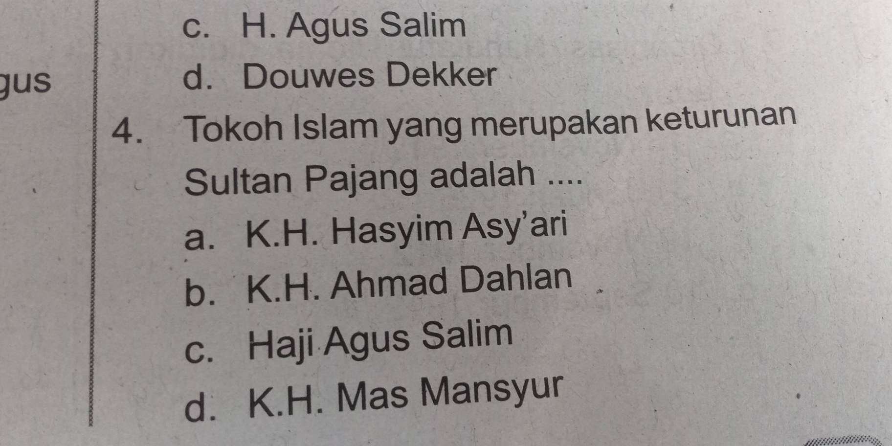 c. H. Agus Salim
gus
d. Douwes Dekker
4. Tokoh Islam yang merupakan keturunan
Sultan Pajang adalah ....
a. K.H. Hasyim Asy’ari
b. K.H. Ahmad Dahlan
c. Haji Agus Salim
d. K.H. Mas Mansyur