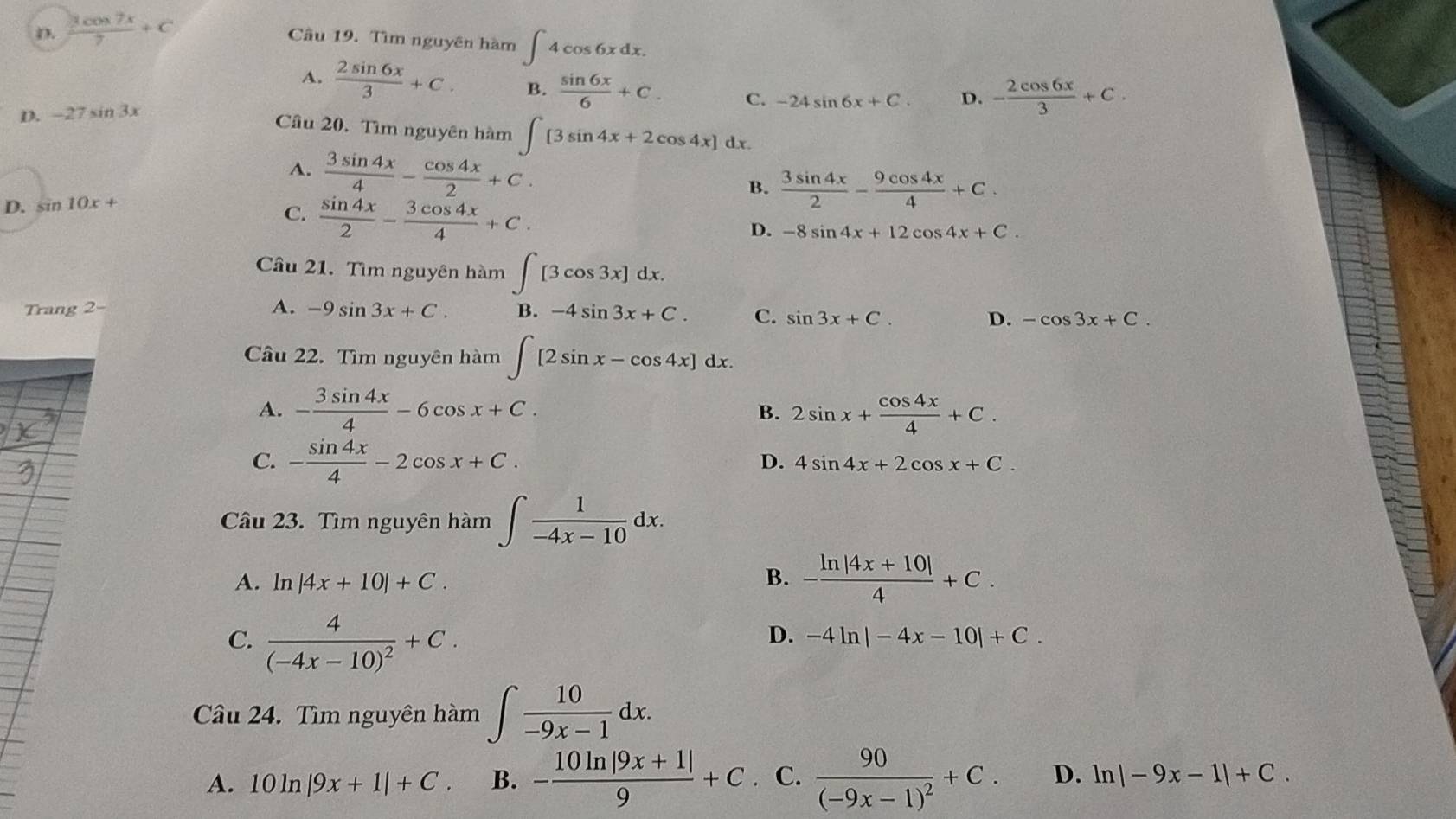 D.  3cos 7x/7 +C
Câu 19. Tìm nguyên hàm ∈t 4cos 6xdx.
A.  2sin 6x/3 +C. B.  sin 6x/6 +C. C. -24sin 6x+C. D. - 2cos 6x/3 +C.
D. -27 sin 3x
Câu 20. Tìm nguyên hàm ∈t [3sin 4x+2cos 4x]dx.
A.  3sin 4x/4 - cos 4x/2 +C.
D. sin 10x+ B.  3sin 4x/2 - 9cos 4x/4 +C.
C.  sin 4x/2 - 3cos 4x/4 +C.
D. -8sin 4x+12cos 4x+C.
Cầu 21. Tìm nguyên hàm ∈t [3cos 3x]dx.
Trang 2- A. -9sin 3x+C. B. -4sin 3x+C. C. sin 3x+C. -cos 3x+C.
D.
Câu 22. Tìm nguyên hàm ∈t [2sin x-cos 4x]dx.
A. - 3sin 4x/4 -6cos x+C. 2sin x+ cos 4x/4 +C.
B.
C. - sin 4x/4 -2cos x+C.
D. 4sin 4x+2cos x+C.
Câu 23. Tìm nguyên hàm ∈t  1/-4x-10 dx.
A. ln |4x+10|+C. B. - (ln |4x+10|)/4 +C.
C. frac 4(-4x-10)^2+C.
D. -4ln |-4x-10|+C.
Câu 24. Tìm nguyên hàm ∈t  10/-9x-1 dx.
A. 10ln |9x+1|+C. B. - (10ln |9x+1|)/9 +C. C. frac 90(-9x-1)^2+C. D. ln |-9x-1|+C.