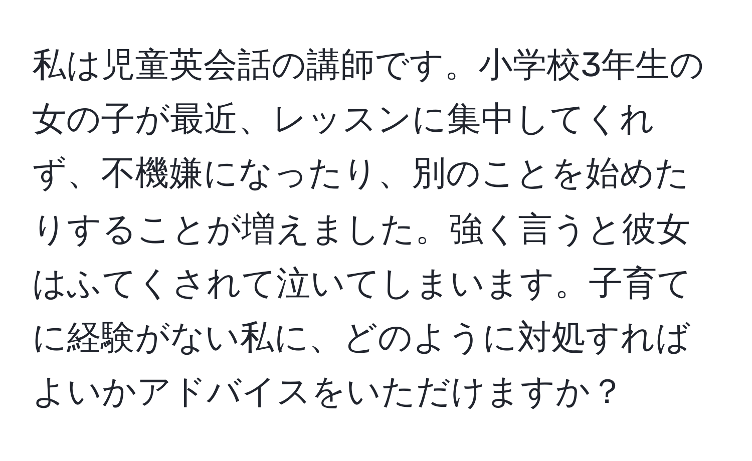 私は児童英会話の講師です。小学校3年生の女の子が最近、レッスンに集中してくれず、不機嫌になったり、別のことを始めたりすることが増えました。強く言うと彼女はふてくされて泣いてしまいます。子育てに経験がない私に、どのように対処すればよいかアドバイスをいただけますか？