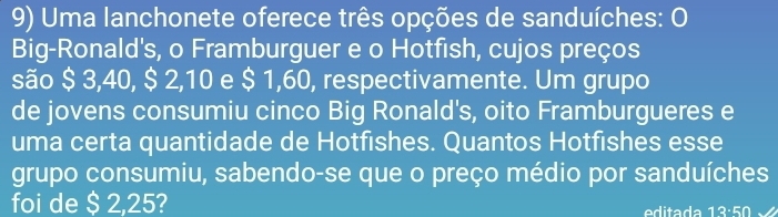 Uma lanchonete oferece três opções de sanduíches: O 
Big-Ronald's, o Framburguer e o Hotfish, cujos preços 
são $ 3,40, $ 2,10 e $ 1,60, respectivamente. Um grupo 
de jovens consumiu cinco Big Ronald's, oito Framburgueres e 
uma certa quantidade de Hotfishes. Quantos Hotfishes esse 
grupo consumiu, sabendo-se que o preço médio por sanduíches 
foi de $ 2,25? ita da 13:50