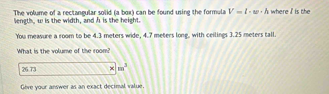 The volume of a rectangular solid (a box) can be found using the formula V=l· w· h where l is the 
length, w is the width, and h is the height. 
You measure a room to be 4.3 meters wide, 4.7 meters long, with ceilings 3.25 meters tall. 
What is the volume of the room?
26.73
* |m^3
Give your answer as an exact decimal value.