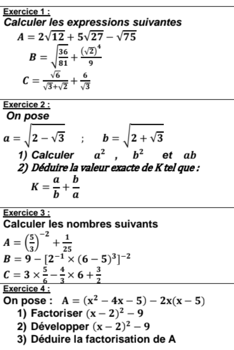 Calculer les expressions suivantes
A=2sqrt(12)+5sqrt(27)-sqrt(75)
B=sqrt(frac 36)81+frac (sqrt(2))^49
C= sqrt(6)/sqrt(3)+sqrt(2) + 6/sqrt(3) 
Exercice 2 : 
On pose
a=sqrt(2-sqrt 3); b=sqrt(2+sqrt 3)
1) Calculer a^2, b^2 et ab
2) Déduire la valeur exacte de K tel que :
K= a/b + b/a 
Exercice 3 : 
Calculer les nombres suivants
A=( 5/3 )^-2+ 1/25 
B=9-[2^(-1)* (6-5)^3]^-2
C=3*  5/6 - 4/3 * 6+ 3/2 
Exercice 4 : 
On pose : A=(x^2-4x-5)-2x(x-5)
1) Factoriser (x-2)^2-9
2) Développer (x-2)^2-9
3) Déduire la factorisation de A