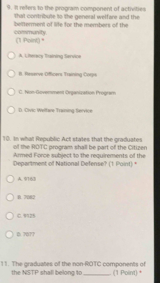 It refers to the program component of activities
that contribute to the general welfare and the
betterment of life for the members of the
community.
(1 Point) *
A. Literacy Training Service
B. Reserve Officers Training Corps
C. Non-Government Organization Program
D. Civic Welfare Training Service
10. In what Republic Act states that the graduates
of the ROTC program shall be part of the Citizen
Armed Force subject to the requirements of the
Department of National Defense? (1 Point) *
A. 9163
B. 7082
C. 9125
D. 7077
11. The graduates of the non-ROTC components of
the NSTP shall belong to _.. (1 Point) *