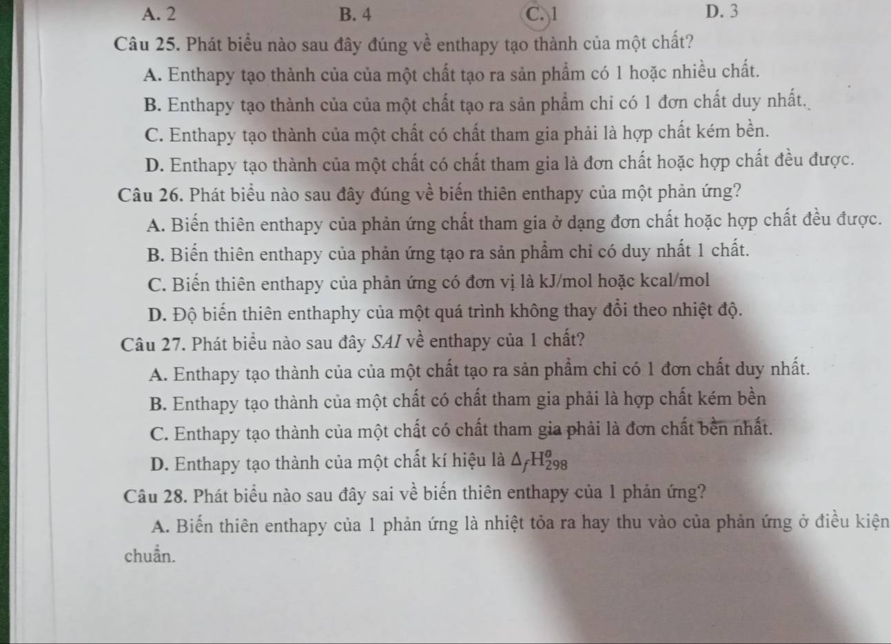 A. 2 B. 4 C. 1 D. 3
Câu 25. Phát biểu nào sau đây đúng về enthapy tạo thành của một chất?
A. Enthapy tạo thành của của một chất tạo ra sản phẩm có 1 hoặc nhiều chất.
B. Enthapy tạo thành của của một chất tạo ra sản phẩm chỉ có 1 đơn chất duy nhất.
C. Enthapy tạo thành của một chất có chất tham gia phải là hợp chất kém bền.
D. Enthapy tạo thành của một chất có chất tham gia là đơn chất hoặc hợp chất đều được.
Câu 26. Phát biểu nào sau đây đúng về biến thiên enthapy của một phản ứng?
A. Biến thiên enthapy của phản ứng chất tham gia ở dạng đơn chất hoặc hợp chất đều được.
B. Biến thiên enthapy của phản ứng tạo ra sản phẩm chỉ có duy nhất 1 chất.
C. Biến thiên enthapy của phản ứng có đơn vị là kJ/mol hoặc kcal/mol
D. Độ biến thiên enthaphy của một quá trình không thay đổi theo nhiệt độ.
Câu 27. Phát biểu nào sau đây SAI về enthapy của 1 chất?
A. Enthapy tạo thành của của một chất tạo ra sản phẩm chỉ có 1 đơn chất duy nhất.
B. Enthapy tạo thành của một chất có chất tham gia phải là hợp chất kém bền
C. Enthapy tạo thành của một chất có chất tham gia phải là đơn chất bền nhất.
D. Enthapy tạo thành của một chất kí hiệu là △ _fH_(298)^o
Câu 28. Phát biểu nào sau đây sai về biến thiên enthapy của 1 phản ứng?
A. Biến thiên enthapy của 1 phản ứng là nhiệt tỏa ra hay thu vào của phản ứng ở điều kiện
chuẩn.